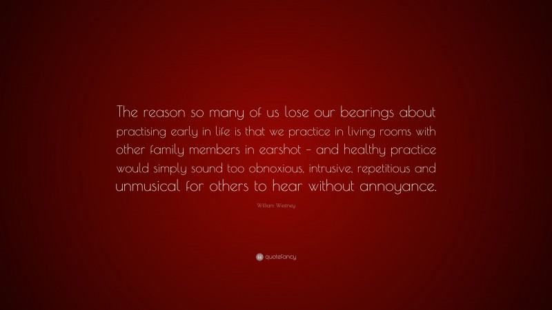 William Westney Quote: “The reason so many of us lose our bearings about practising early in life is that we practice in living rooms with other family members in earshot – and healthy practice would simply sound too obnoxious, intrusive, repetitious and unmusical for others to hear without annoyance.”