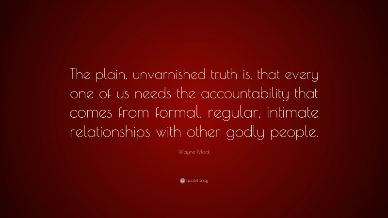 Wayne Mack Quote: “The plain, unvarnished truth is, that every one of us needs the accountability that comes from formal, regular, intimate relationships with other godly people.”