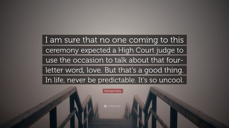 Michael Kirby Quote: “I am sure that no one coming to this ceremony expected a High Court judge to use the occasion to talk about that four-letter word, love. But that’s a good thing. In life, never be predictable. It’s so uncool.”