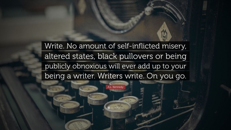 A.L. Kennedy Quote: “Write. No amount of self-inflicted misery, altered states, black pullovers or being publicly obnoxious will ever add up to your being a writer. Writers write. On you go.”