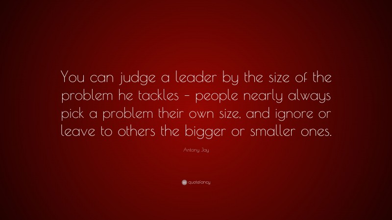 Antony Jay Quote: “You can judge a leader by the size of the problem he tackles – people nearly always pick a problem their own size, and ignore or leave to others the bigger or smaller ones.”