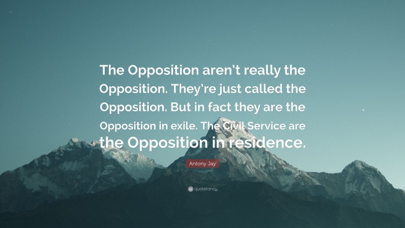 Antony Jay Quote: “The Opposition aren’t really the Opposition. They’re just called the Opposition. But in fact they are the Opposition in exile. The Civil Service are the Opposition in residence.”