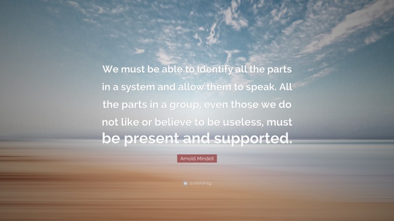Arnold Mindell Quote: “We must be able to identify all the parts in a system and allow them to speak. All the parts in a group, even those we do not like or believe to be useless, must be present and supported.”