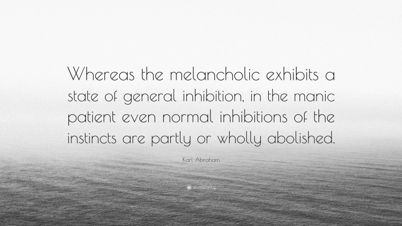 Karl Abraham Quote: “Whereas the melancholic exhibits a state of general inhibition, in the manic patient even normal inhibitions of the instincts are partly or wholly abolished.”