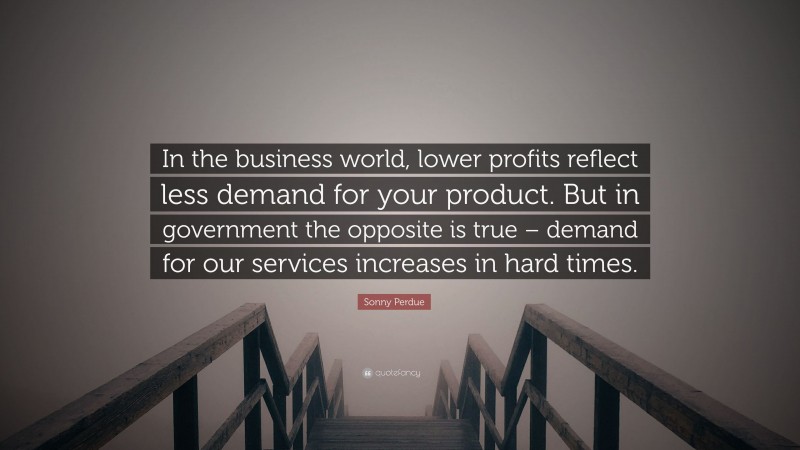 Sonny Perdue Quote: “In the business world, lower profits reflect less demand for your product. But in government the opposite is true – demand for our services increases in hard times.”