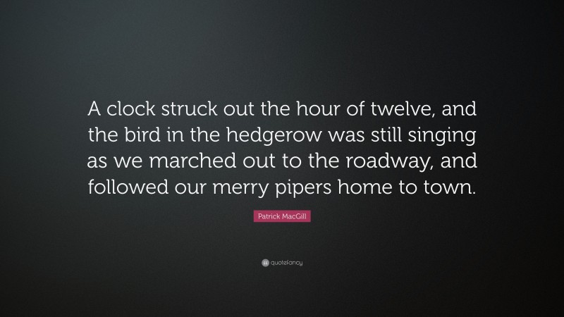 Patrick MacGill Quote: “A clock struck out the hour of twelve, and the bird in the hedgerow was still singing as we marched out to the roadway, and followed our merry pipers home to town.”