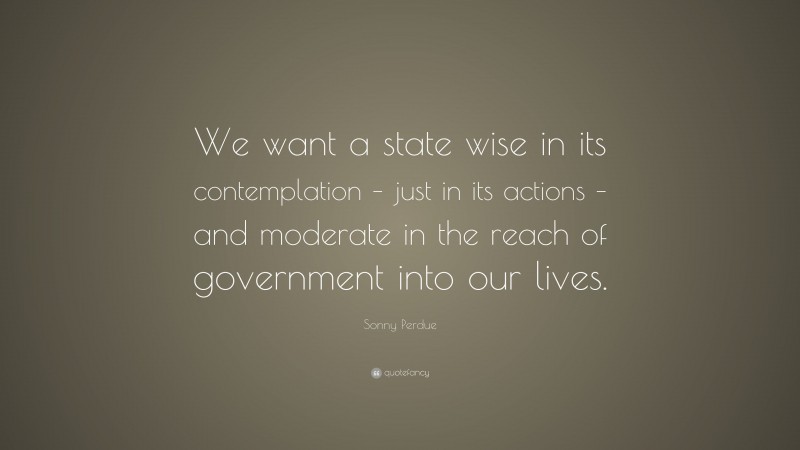 Sonny Perdue Quote: “We want a state wise in its contemplation – just in its actions – and moderate in the reach of government into our lives.”
