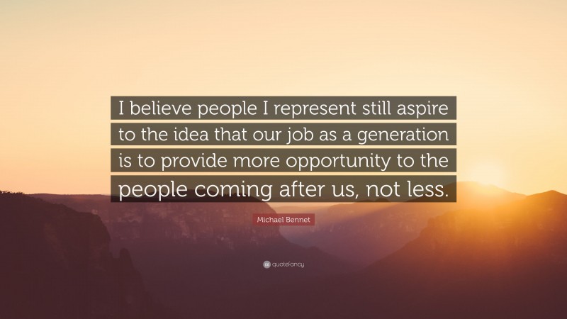 Michael Bennet Quote: “I believe people I represent still aspire to the idea that our job as a generation is to provide more opportunity to the people coming after us, not less.”