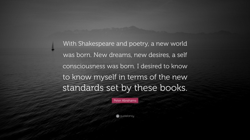 Peter Abrahams Quote: “With Shakespeare and poetry, a new world was born. New dreams, new desires, a self consciousness was born. I desired to know to know myself in terms of the new standards set by these books.”
