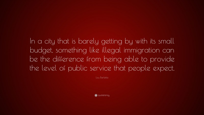 Lou Barletta Quote: “In a city that is barely getting by with its small budget, something like illegal immigration can be the difference from being able to provide the level of public service that people expect.”