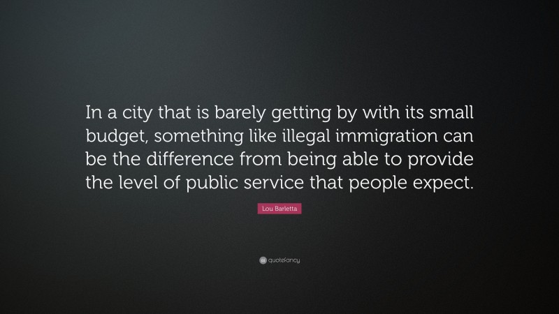 Lou Barletta Quote: “In a city that is barely getting by with its small budget, something like illegal immigration can be the difference from being able to provide the level of public service that people expect.”