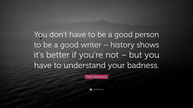 Peter Abrahams Quote: “You don’t have to be a good person to be a good writer – history shows it’s better if you’re not – but you have to understand your badness.”