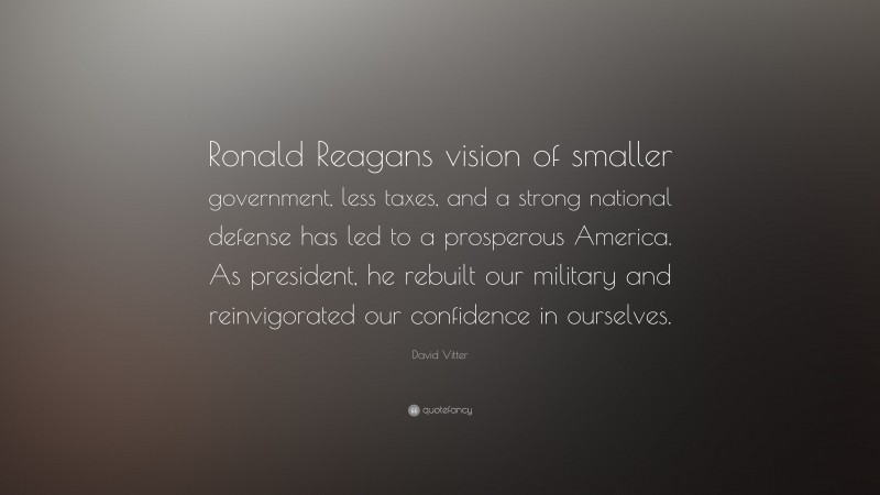 David Vitter Quote: “Ronald Reagans vision of smaller government, less taxes, and a strong national defense has led to a prosperous America. As president, he rebuilt our military and reinvigorated our confidence in ourselves.”