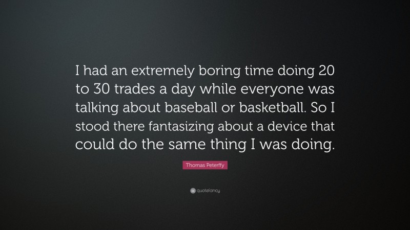 Thomas Peterffy Quote: “I had an extremely boring time doing 20 to 30 trades a day while everyone was talking about baseball or basketball. So I stood there fantasizing about a device that could do the same thing I was doing.”