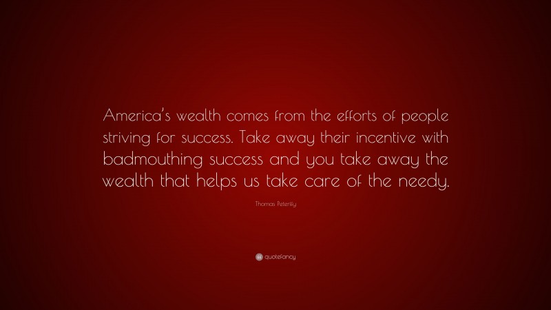 Thomas Peterffy Quote: “America’s wealth comes from the efforts of people striving for success. Take away their incentive with badmouthing success and you take away the wealth that helps us take care of the needy.”