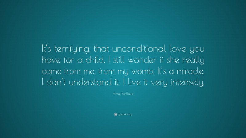 Anne Parillaud Quote: “It’s terrifying, that unconditional love you have for a child. I still wonder if she really came from me, from my womb. It’s a miracle. I don’t understand it. I live it very intensely.”