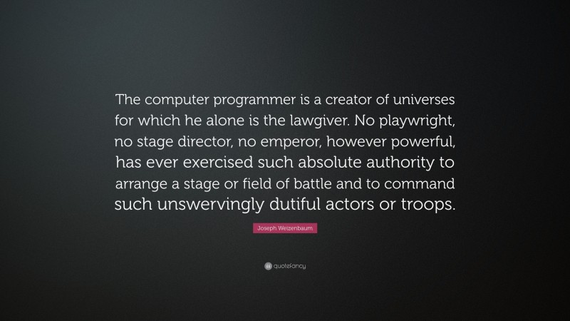 Joseph Weizenbaum Quote: “The computer programmer is a creator of universes for which he alone is the lawgiver. No playwright, no stage director, no emperor, however powerful, has ever exercised such absolute authority to arrange a stage or field of battle and to command such unswervingly dutiful actors or troops.”