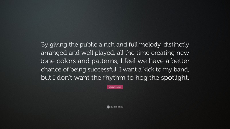Glenn Miller Quote: “By giving the public a rich and full melody, distinctly arranged and well played, all the time creating new tone colors and patterns, I feel we have a better chance of being successful. I want a kick to my band, but I don’t want the rhythm to hog the spotlight.”