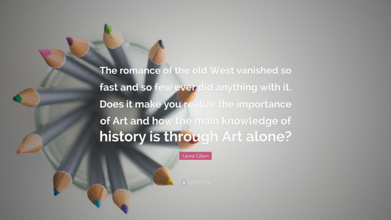Laura Gilpin Quote: “The romance of the old West vanished so fast and so few ever did anything with it. Does it make you realize the importance of Art and how the main knowledge of history is through Art alone?”