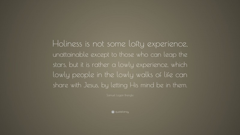 Samuel Logan Brengle Quote: “Holiness is not some lofty experience, unattainable except to those who can leap the stars, but it is rather a lowly experience, which lowly people in the lowly walks of life can share with Jesus, by letting His mind be in them.”