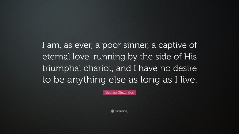 Nicolaus Zinzendorf Quote: “I am, as ever, a poor sinner, a captive of eternal love, running by the side of His triumphal chariot, and I have no desire to be anything else as long as I live.”