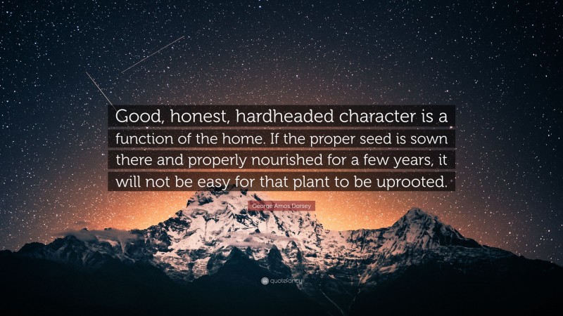 George Amos Dorsey Quote: “Good, honest, hardheaded character is a function of the home. If the proper seed is sown there and properly nourished for a few years, it will not be easy for that plant to be uprooted.”