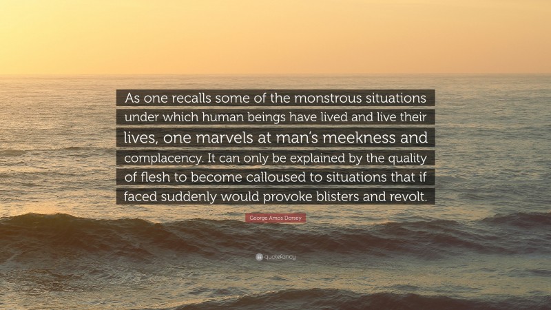 George Amos Dorsey Quote: “As one recalls some of the monstrous situations under which human beings have lived and live their lives, one marvels at man’s meekness and complacency. It can only be explained by the quality of flesh to become calloused to situations that if faced suddenly would provoke blisters and revolt.”