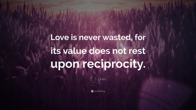 C. S. Lewis Quote: “Love is never wasted, for its value does not rest upon reciprocity.”