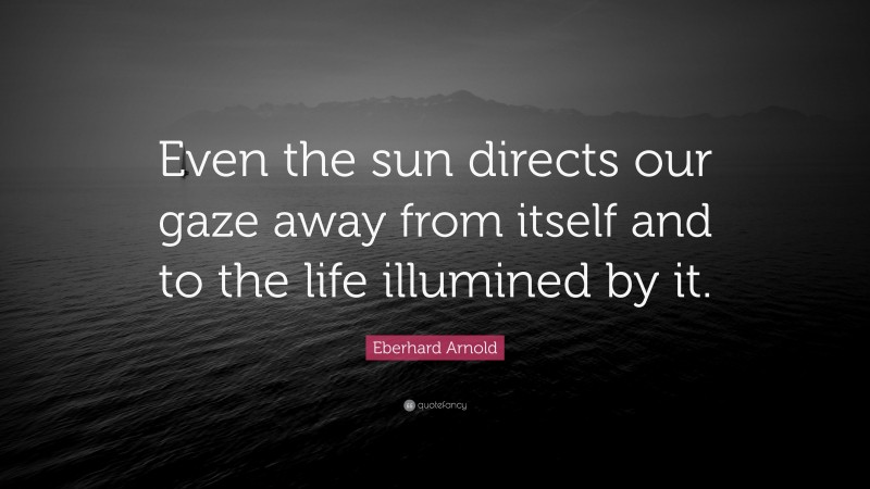 Eberhard Arnold Quote: “Even the sun directs our gaze away from itself and to the life illumined by it.”