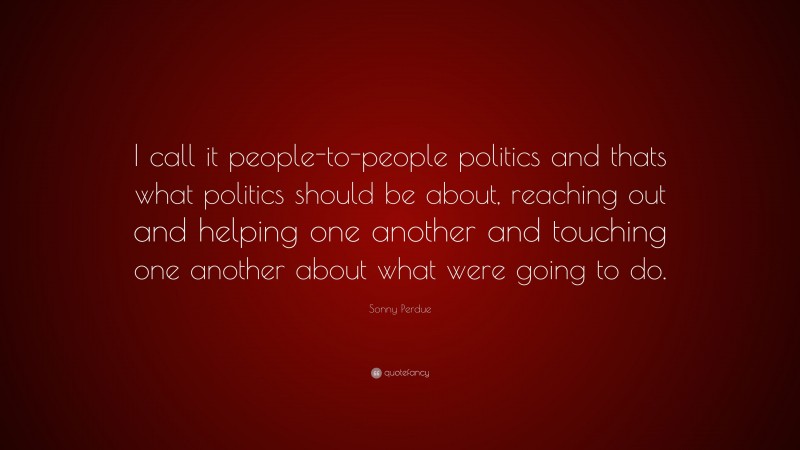 Sonny Perdue Quote: “I call it people-to-people politics and thats what politics should be about, reaching out and helping one another and touching one another about what were going to do.”