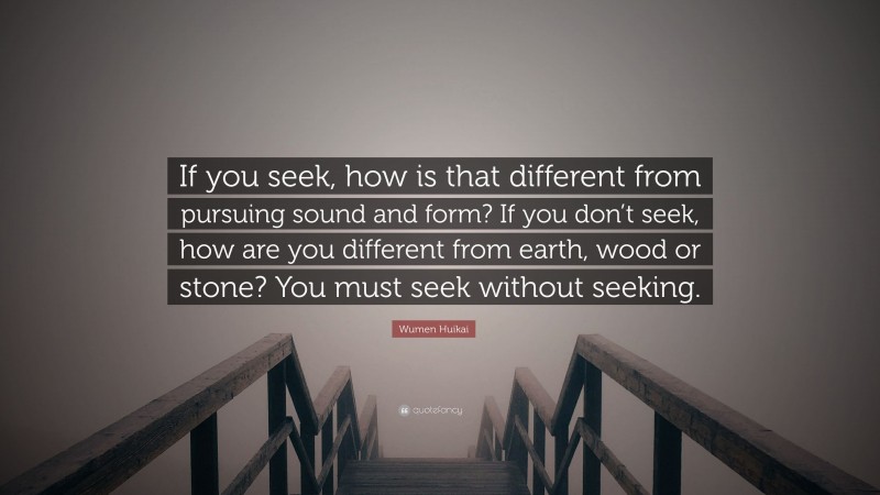 Wumen Huikai Quote: “If you seek, how is that different from pursuing sound and form? If you don’t seek, how are you different from earth, wood or stone? You must seek without seeking.”