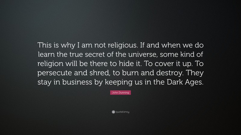 John Dunning Quote: “This is why I am not religious. If and when we do learn the true secret of the universe, some kind of religion will be there to hide it. To cover it up. To persecute and shred, to burn and destroy. They stay in business by keeping us in the Dark Ages.”