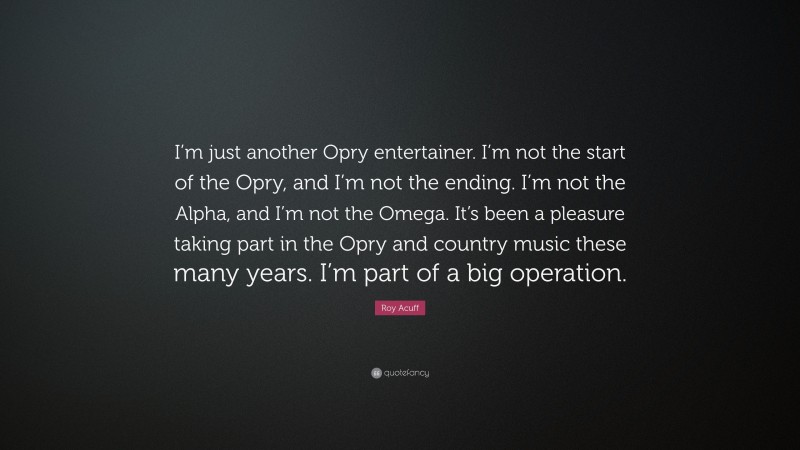 Roy Acuff Quote: “I’m just another Opry entertainer. I’m not the start of the Opry, and I’m not the ending. I’m not the Alpha, and I’m not the Omega. It’s been a pleasure taking part in the Opry and country music these many years. I’m part of a big operation.”