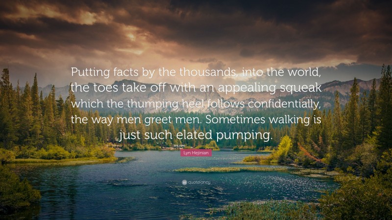 Lyn Hejinian Quote: “Putting facts by the thousands, into the world, the toes take off with an appealing squeak which the thumping heel follows confidentially, the way men greet men. Sometimes walking is just such elated pumping.”