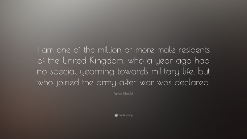 Patrick MacGill Quote: “I am one of the million or more male residents of the United Kingdom, who a year ago had no special yearning towards military life, but who joined the army after war was declared.”