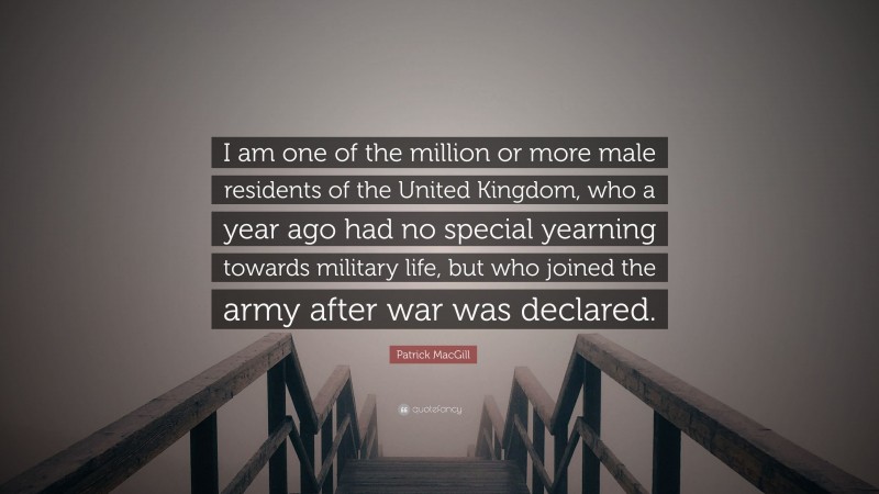 Patrick MacGill Quote: “I am one of the million or more male residents of the United Kingdom, who a year ago had no special yearning towards military life, but who joined the army after war was declared.”