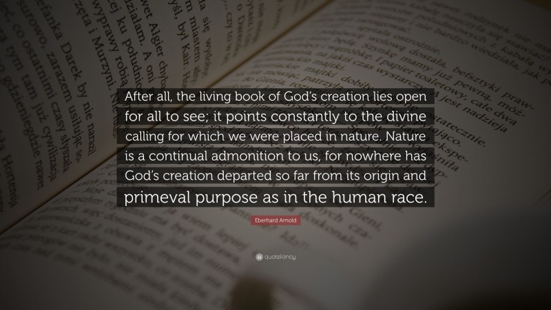 Eberhard Arnold Quote: “After all, the living book of God’s creation lies open for all to see; it points constantly to the divine calling for which we were placed in nature. Nature is a continual admonition to us, for nowhere has God’s creation departed so far from its origin and primeval purpose as in the human race.”