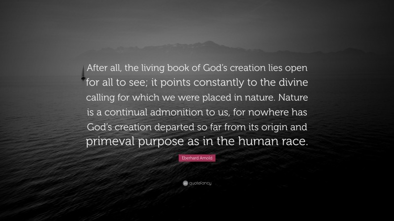 Eberhard Arnold Quote: “After all, the living book of God’s creation lies open for all to see; it points constantly to the divine calling for which we were placed in nature. Nature is a continual admonition to us, for nowhere has God’s creation departed so far from its origin and primeval purpose as in the human race.”