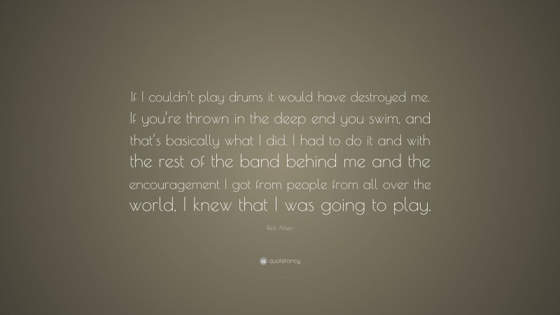 Rick Allen Quote: “If I couldn’t play drums it would have destroyed me. If you’re thrown in the deep end you swim, and that’s basically what I did. I had to do it and with the rest of the band behind me and the encouragement I got from people from all over the world, I knew that I was going to play.”