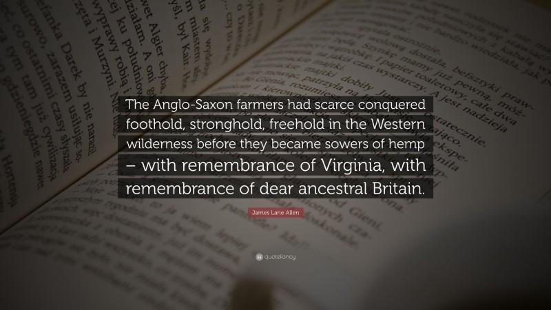 James Lane Allen Quote: “The Anglo-Saxon farmers had scarce conquered foothold, stronghold, freehold in the Western wilderness before they became sowers of hemp – with remembrance of Virginia, with remembrance of dear ancestral Britain.”