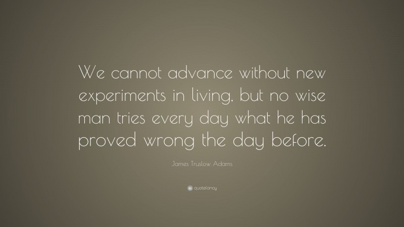 James Truslow Adams Quote: “We cannot advance without new experiments in living, but no wise man tries every day what he has proved wrong the day before.”