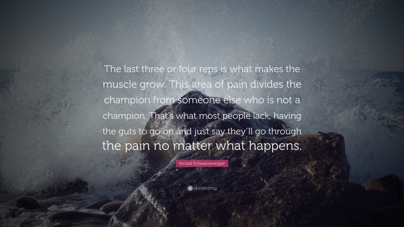 Arnold Schwarzenegger Quote: “The last three or four reps is what makes the muscle grow. This area of pain divides the champion from someone else who is not a champion. That’s what most people lack, having the guts to go on and just say they’ll go through the pain no matter what happens.”