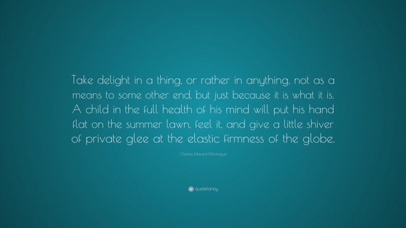Charles Edward Montague Quote: “Take delight in a thing, or rather in anything, not as a means to some other end, but just because it is what it is. A child in the full health of his mind will put his hand flat on the summer lawn, feel it, and give a little shiver of private glee at the elastic firmness of the globe.”