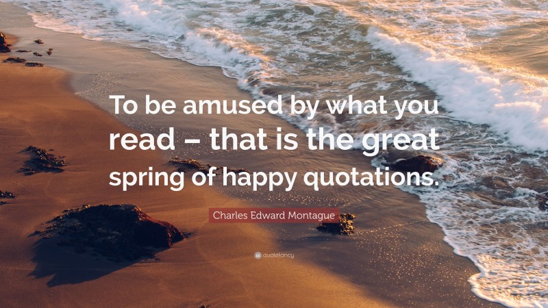 Charles Edward Montague Quote: “To be amused by what you read – that is the great spring of happy quotations.”