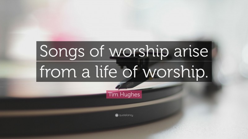 Tim Hughes Quote: “Songs of worship arise from a life of worship.”