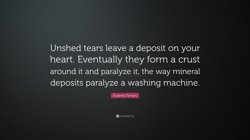 Susanna Tamaro Quote: “Unshed tears leave a deposit on your heart. Eventually they form a crust around it and paralyze it, the way mineral deposits paralyze a washing machine.”