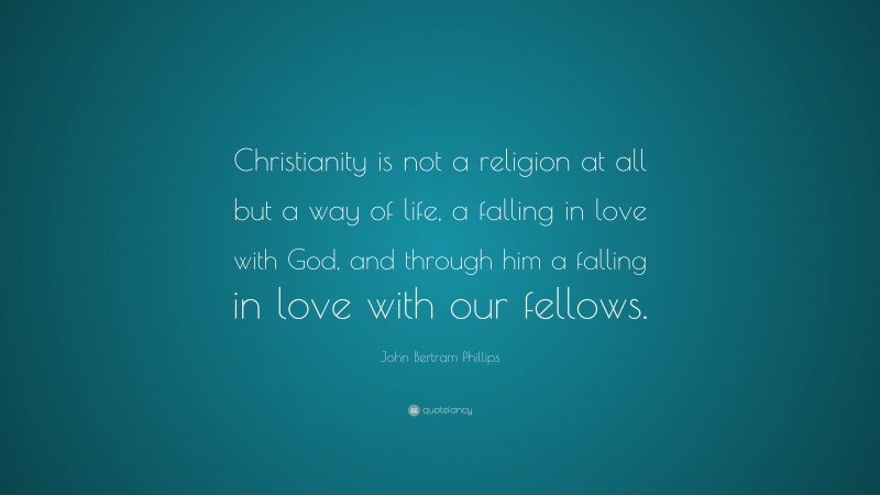 John Bertram Phillips Quote: “Christianity is not a religion at all but a way of life, a falling in love with God, and through him a falling in love with our fellows.”
