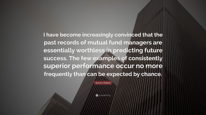 Burton Malkiel Quote: “I have become increasingly convinced that the past records of mutual fund managers are essentially worthless in predicting future success. The few examples of consistently superior performance occur no more frequently than can be expected by chance.”