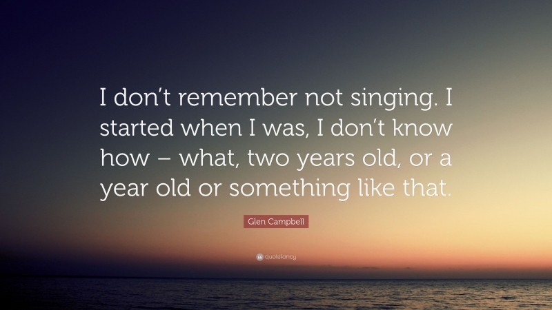 Glen Campbell Quote: “I don’t remember not singing. I started when I was, I don’t know how – what, two years old, or a year old or something like that.”