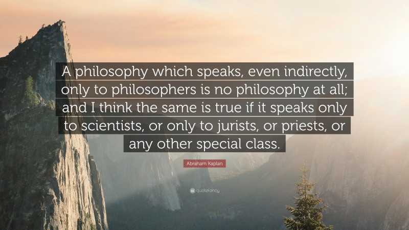 Abraham Kaplan Quote: “A philosophy which speaks, even indirectly, only to philosophers is no philosophy at all; and I think the same is true if it speaks only to scientists, or only to jurists, or priests, or any other special class.”